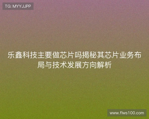 乐鑫科技主要做芯片吗揭秘其芯片业务布局与技术发展方向解析